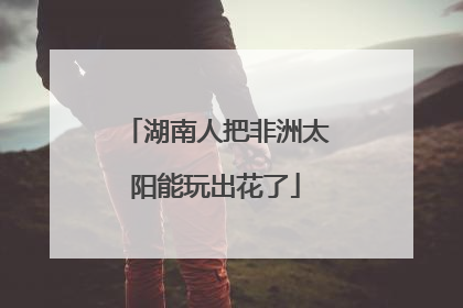 湖南人把非洲太阳能玩出花了